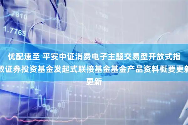优配速至 平安中证消费电子主题交易型开放式指数证券投资基金发起式联接基金基金产品资料概要更新