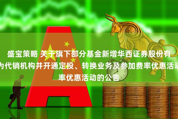 盛宝策略 关于旗下部分基金新增华西证券股份有限公司为代销机构并开通定投、转换业务及参加费率优惠活动的公告