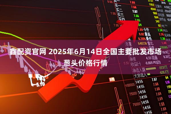 鑫配资官网 2025年6月14日全国主要批发市场葱头价格行情