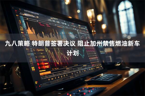 九八策略 特朗普签署决议 阻止加州禁售燃油新车计划