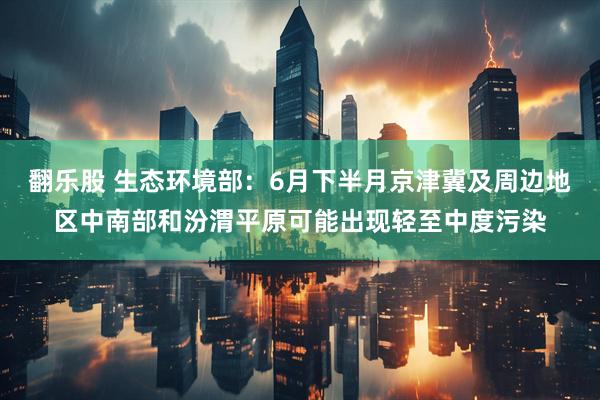 翻乐股 生态环境部：6月下半月京津冀及周边地区中南部和汾渭平原可能出现轻至中度污染