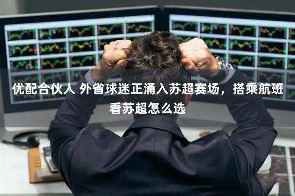 优配合伙人 外省球迷正涌入苏超赛场，搭乘航班看苏超怎么选