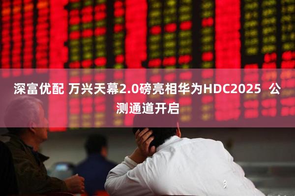 深富优配 万兴天幕2.0磅亮相华为HDC2025  公测通道开启