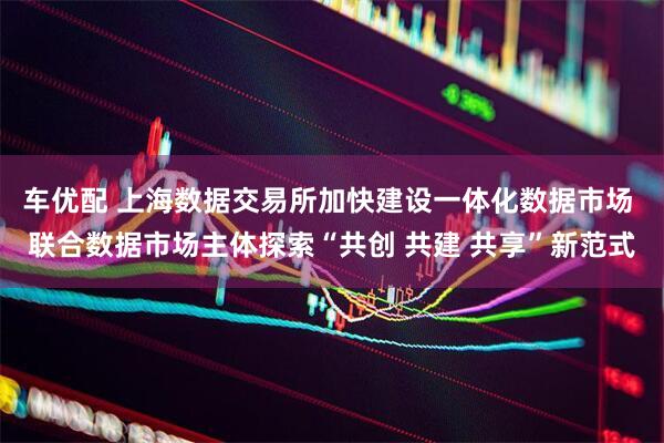 车优配 上海数据交易所加快建设一体化数据市场 联合数据市场主体探索“共创 共建 共享”新范式