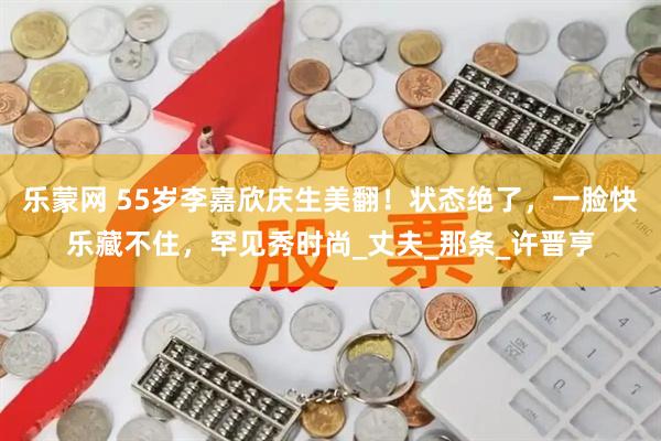 乐蒙网 55岁李嘉欣庆生美翻！状态绝了，一脸快乐藏不住，罕见秀时尚_丈夫_那条_许晋亨