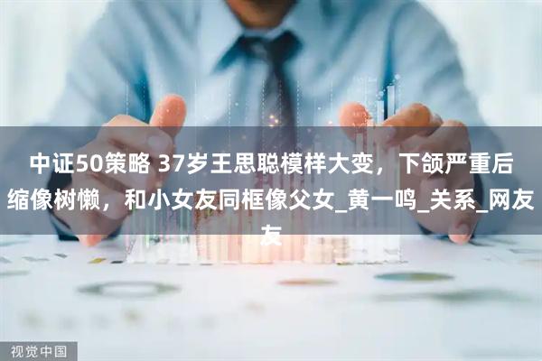 中证50策略 37岁王思聪模样大变，下颌严重后缩像树懒，和小女友同框像父女_黄一鸣_关系_网友