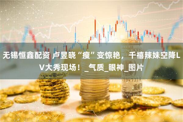 无锡恒鑫配资 卢昱晓“瘦”变惊艳，千禧辣妹空降LV大秀现场！_气质_眼神_图片
