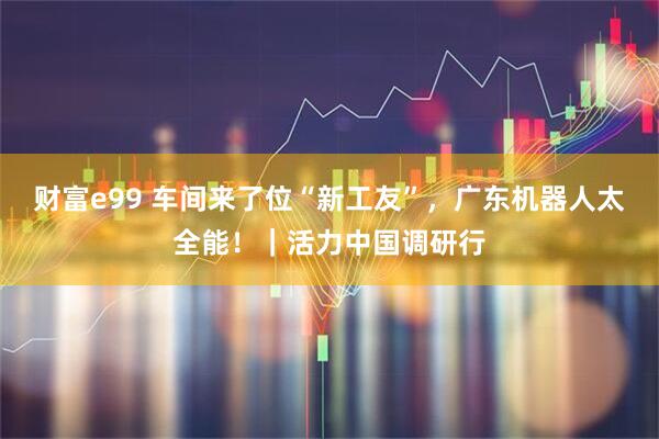 财富e99 车间来了位“新工友”，广东机器人太全能！｜活力中国调研行