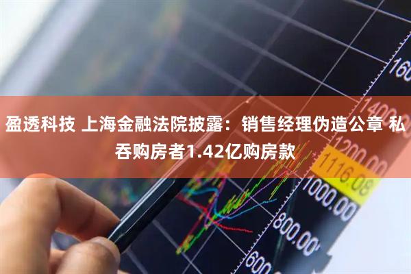 盈透科技 上海金融法院披露：销售经理伪造公章 私吞购房者1.42亿购房款