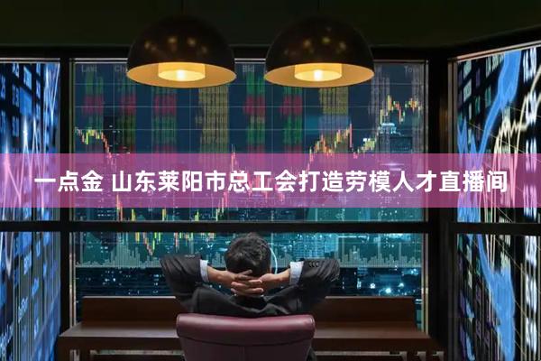 一点金 山东莱阳市总工会打造劳模人才直播间