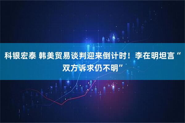 科银宏泰 韩美贸易谈判迎来倒计时！李在明坦言“双方诉求仍不明”