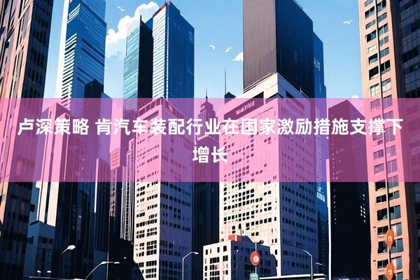 卢深策略 肯汽车装配行业在国家激励措施支撑下增长