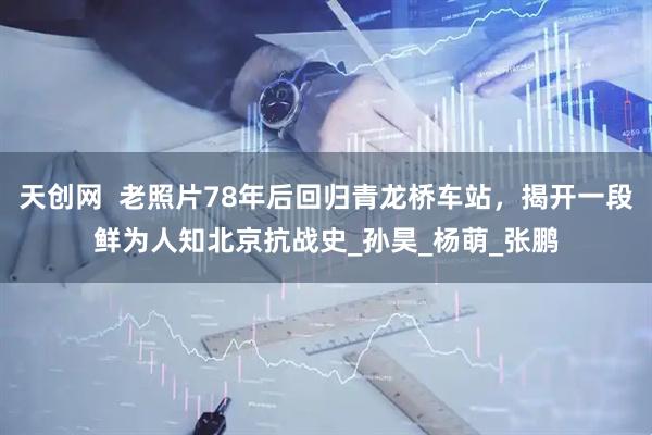 天创网  老照片78年后回归青龙桥车站，揭开一段鲜为人知北京抗战史_孙昊_杨萌_张鹏