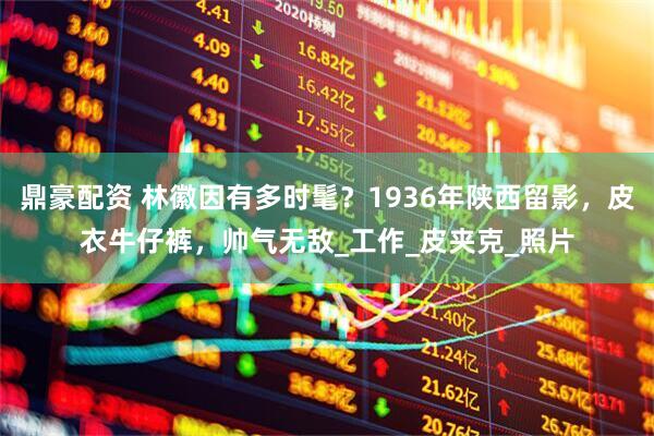 鼎豪配资 林徽因有多时髦？1936年陕西留影，皮衣牛仔裤，帅气无敌_工作_皮夹克_照片