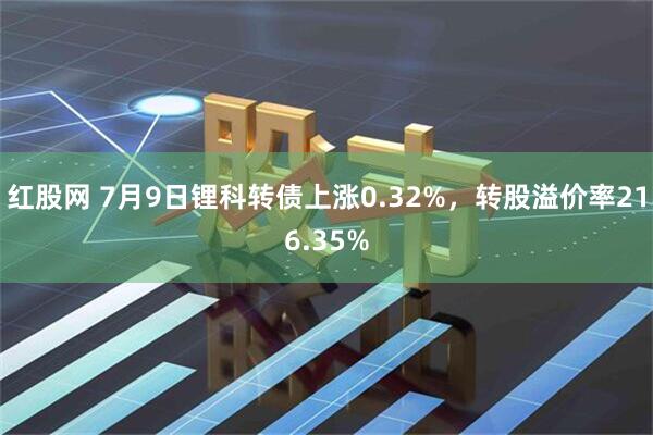 红股网 7月9日锂科转债上涨0.32%，转股溢价率216.35%