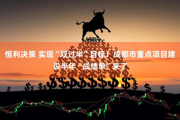 恒利决策 实现“双过半”目标！成都市重点项目建设半年“成绩单”来了