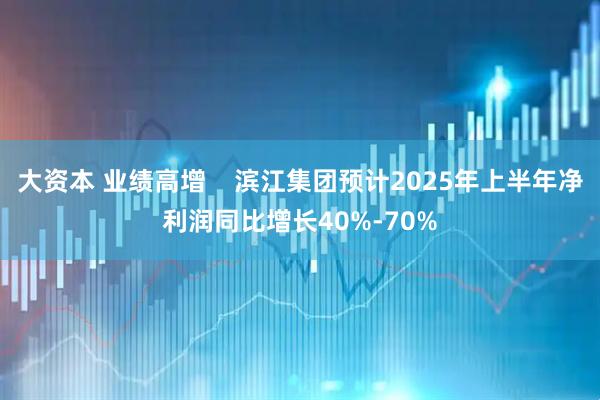 大资本 业绩高增    滨江集团预计2025年上半年净利润同比增长40%-70%
