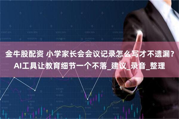 金牛股配资 小学家长会会议记录怎么写才不遗漏？AI工具让教育细节一个不落_建议_录音_整理