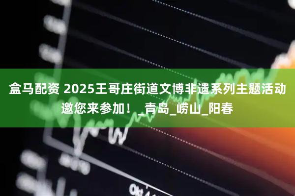 盒马配资 2025王哥庄街道文博非遗系列主题活动邀您来参加！_青岛_崂山_阳春