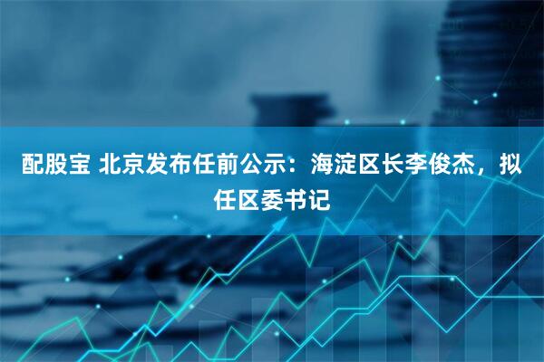 配股宝 北京发布任前公示：海淀区长李俊杰，拟任区委书记