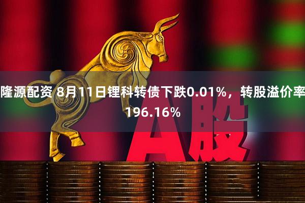 隆源配资 8月11日锂科转债下跌0.01%，转股溢价率196.16%