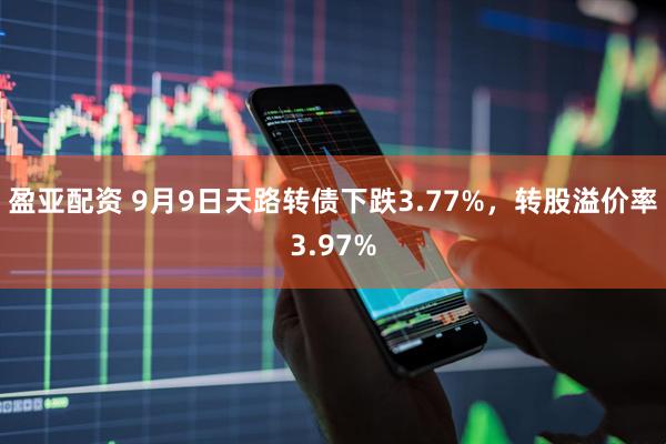 盈亚配资 9月9日天路转债下跌3.77%，转股溢价率3.97%