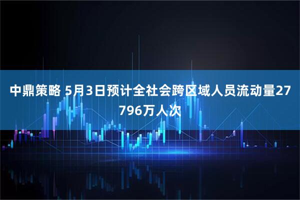 中鼎策略 5月3日预计全社会跨区域人员流动量27796万人次