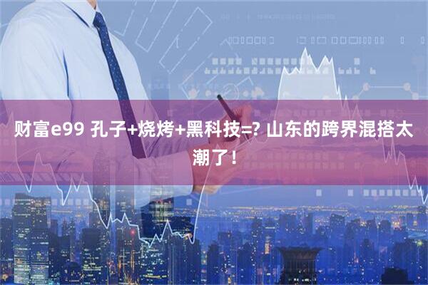 财富e99 孔子+烧烤+黑科技=? 山东的跨界混搭太潮了！