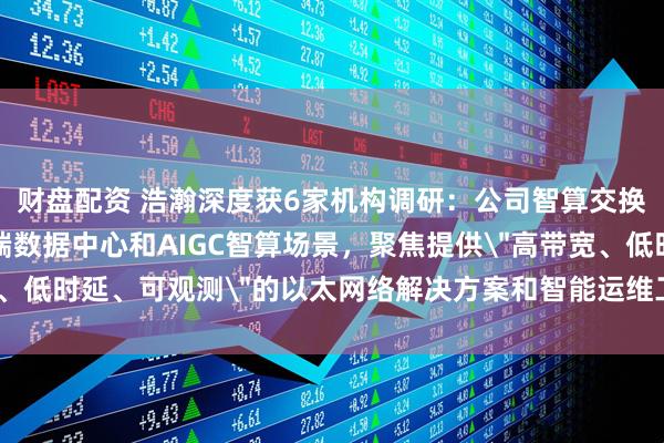 财盘配资 浩瀚深度获6家机构调研：公司智算交换机业务定位于面向高端数据中心和AIGC智算场景，聚焦提供＂高带宽、低时延、可观测＂的以太网络解决方案和智能运维工具链（附调研问答）