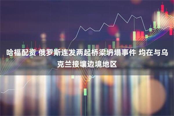 哈福配资 俄罗斯连发两起桥梁坍塌事件 均在与乌克兰接壤边境地区