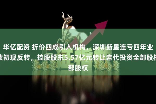 华亿配资 折价四成引入机构，深圳新星连亏四年业绩初现反转，控股股东5.57亿元转让岩代投资全部股权