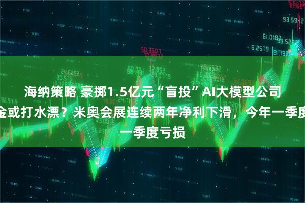 海纳策略 豪掷1.5亿元“盲投”AI大模型公司，本金或打水漂？米奥会展连续两年净利下滑，今年一季度亏损