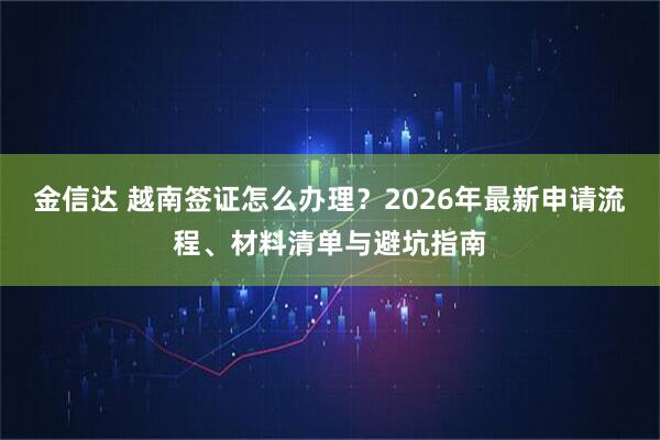 金信达 越南签证怎么办理？2026年最新申请流程、材料清单与避坑指南